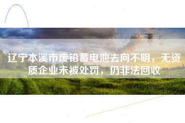 辽宁本溪市废铅蓄电池去向不明，无资质企业未被处罚，仍非法回收