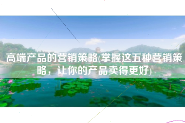 高端产品的营销策略(掌握这五种营销策略，让你的产品卖得更好)