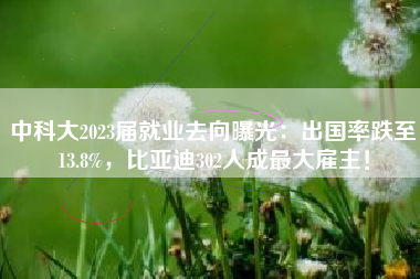 中科大2023届就业去向曝光：出国率跌至13.8%，比亚迪302人成最大雇主！