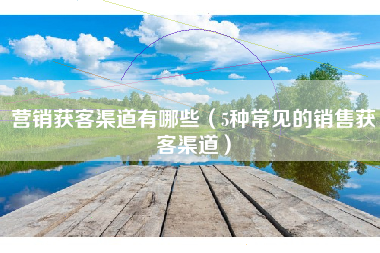 营销获客渠道有哪些（5种常见的销售获客渠道）