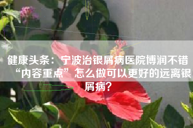 健康头条：宁波治银屑病医院博润不错“内容重点”怎么做可以更好的远离银屑病？