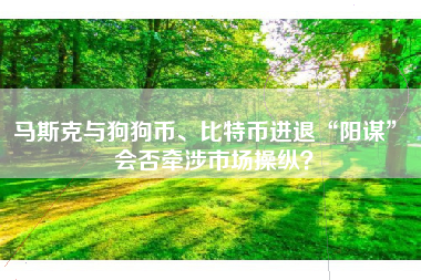 马斯克与狗狗币、比特币进退“阳谋” 会否牵涉市场操纵？