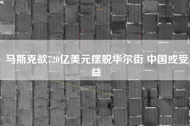 马斯克欲720亿美元摆脱华尔街 中国或受益