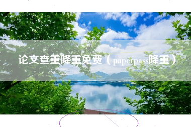 论文查重降重免费（paperpass降重）