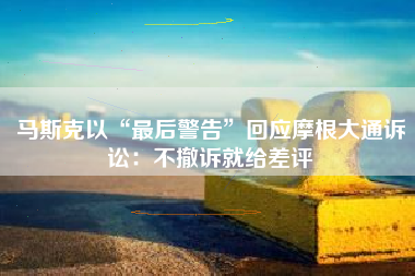 马斯克以“最后警告”回应摩根大通诉讼：不撤诉就给差评