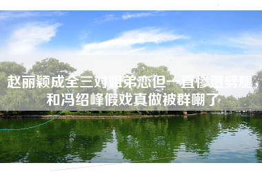 赵丽颖成全三对姐弟恋但一直惨遭劈腿，和冯绍峰假戏真做被群嘲了