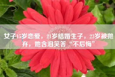 女子15岁恋爱，21岁结婚生子，23岁被抛弃，她含泪笑答“不后悔”