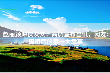 赵丽颖深夜发文，高调宣布喜讯，网友：离婚后的第一大幸事