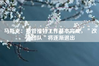 马斯克：接管推特工作基本完成，＂改造团队＂将逐渐退出