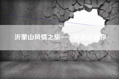 沂蒙山风情之旅——沂水欢迎你 沂蒙山风情之旅——沂水欢迎你