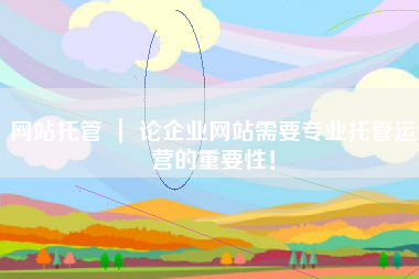 网站托管 ｜ 论企业网站需要专业托管运营的重要性！
