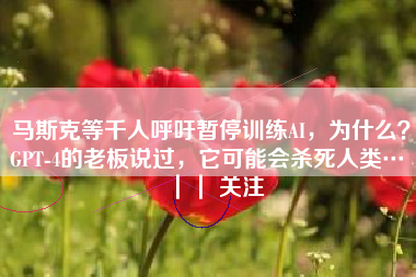 马斯克等千人呼吁暂停训练AI，为什么？GPT-4的老板说过，它可能会杀死人类… ｜｜ 关注