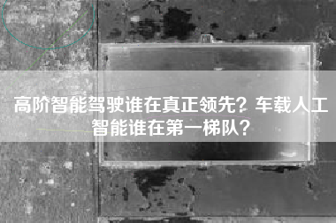 高阶智能驾驶谁在真正领先？车载人工智能谁在第一梯队？