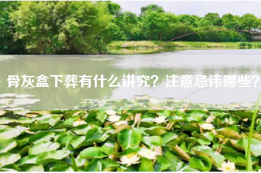 骨灰盒下葬有什么讲究？注意忌讳哪些？
