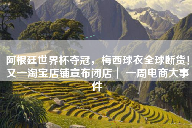 阿根廷世界杯夺冠，梅西球衣全球断货！又一淘宝店铺宣布闭店｜ 一周电商大事件