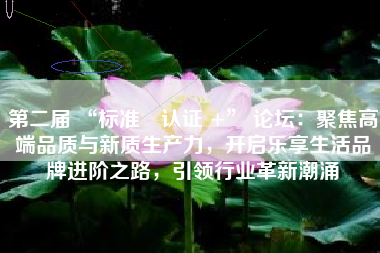 第二届 “标准・认证 +” 论坛：聚焦高端品质与新质生产力，开启乐享生活品牌进阶之路，引领行业革新潮涌