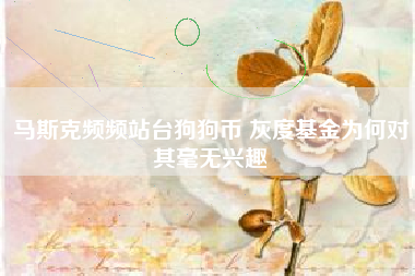 马斯克频频站台狗狗币 灰度基金为何对其毫无兴趣