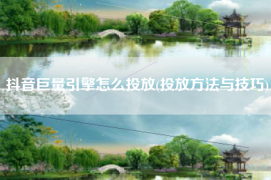 抖音巨量引擎怎么投放(投放方法与技巧)