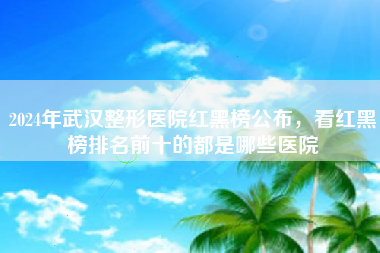 2024年武汉整形医院红黑榜公布，看红黑榜排名前十的都是哪些医院