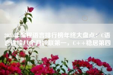 2020年编程语言排行榜年终大盘点：C语言连续八个月蝉联第一，C++稳居第四