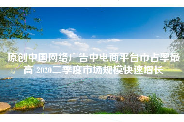 原创中国网络广告中电商平台市占率最高 2020二季度市场规模快速增长
