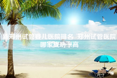 新郑州试管婴儿医院排名  郑州试管医院哪家成功率高