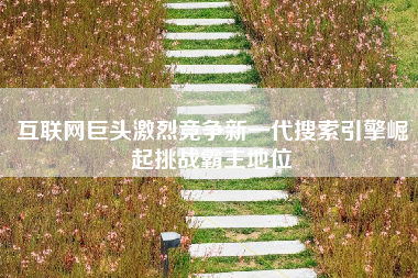 互联网巨头激烈竞争新一代搜索引擎崛起挑战霸主地位