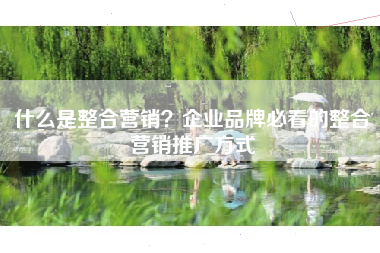 什么是整合营销？企业品牌必看的整合营销推广方式