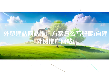 外贸建站网站推广方案怎么写好呢(自建外贸推广网站)