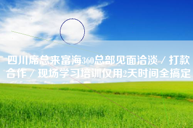 四川席总来富海360总部见面洽淡/打款合作/现场学习培训仅用2天时间全搞定 四川席总来富海360总部见面洽淡/打款合作/现场学习培训仅用2天时间全搞定