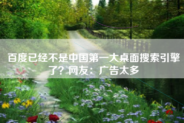 百度已经不是中国第一大桌面搜索引擎了？网友：广告太多