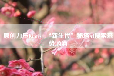 原创力压Kimi，“新生代”秘塔AI搜索来势汹汹