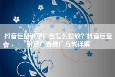 抖音巨量引擎广告怎么投放？抖音巨量引擎广告推广方式详解