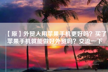 【原】外贸人用苹果手机更好吗？买了苹果手机就能做好外贸吗？交流一下