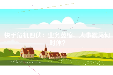 快手危机四伏：业务萎缩、人事震荡何时休？
