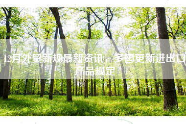 12月外贸新规最新资讯，多国更新进出口产品规定