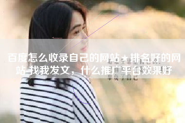 百度怎么收录自己的网站★排名好的网站-找我发文，什么推广平台效果好