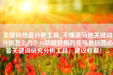 关键词热度分析工具_不懂亚马逊关键词分析怎么办？10款超好用的亚马逊运营必备关键词研究分析工具，建议收藏！...