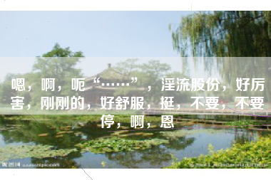 嗯，啊，呃“……”，淫流股份，好厉害，刚刚的，好舒服，挺，不要，不要停，啊，恩