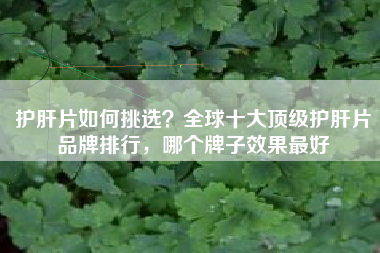 护肝片如何挑选？全球十大顶级护肝片品牌排行，哪个牌子效果最好