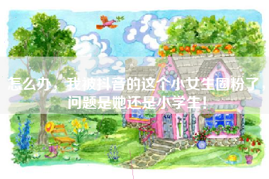 怎么办，我被抖音的这个小女生圈粉了，问题是她还是小学生！
