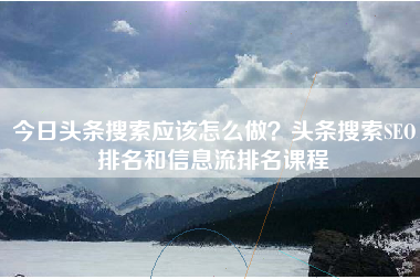 今日头条搜索应该怎么做？头条搜索SEO排名和信息流排名课程