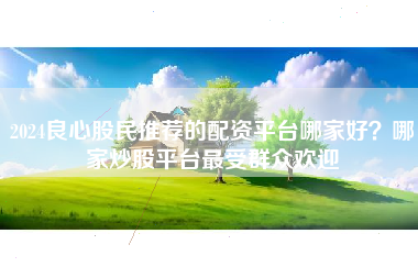 2024良心股民推荐的配资平台哪家好？哪家炒股平台最受群众欢迎