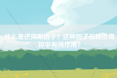 什么是逆周期因子？这种因子在经济调控中有何作用？
