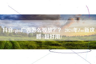 抖音cpm广告怎么投放?? 2024年Zui新攻略!(超好用) 抖音cpm广告怎么投放?? 2024年Zui新攻略!(超好用)