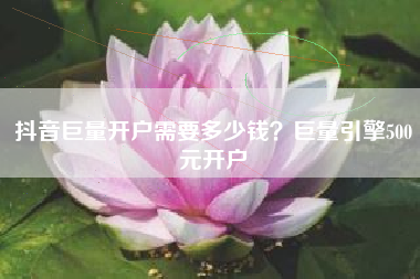 抖音巨量开户需要多少钱？巨量引擎500元开户