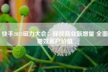 快手2023磁力大会：释放商业新增量 全面增效客户价值