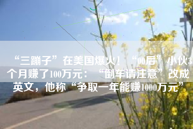“三蹦子”在美国爆火！“00后”小伙3个月赚了100万元：“倒车请注意”改成英文，他称“争取一年能赚1000万元”