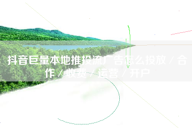 抖音巨量本地推投流广告怎么投放／合作／收费／运营／开户