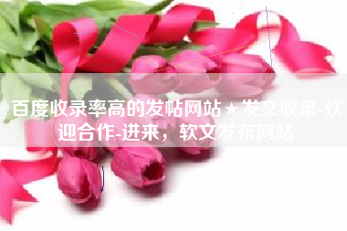 百度收录率高的发帖网站★发文收录-欢迎合作-进来，软文发布网站